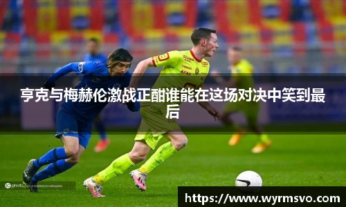 亨克与梅赫伦激战正酣谁能在这场对决中笑到最后