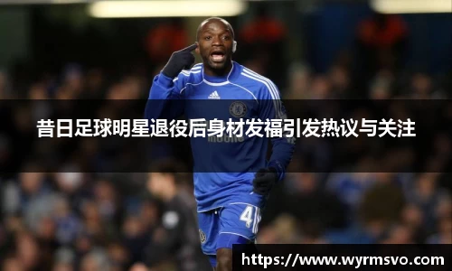 昔日足球明星退役后身材发福引发热议与关注