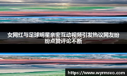女网红与足球明星亲密互动视频引发热议网友纷纷点赞评论不断